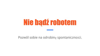 Nie bądź robotem
Pozwól sobie na odrobinę spontaniczności.
 