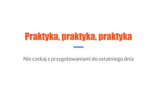 Praktyka, praktyka, praktyka
Nie czekaj z przygotowaniami do ostatniego dnia
 