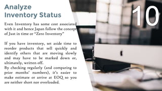 Analyze
Inventory Status
Even Inventory has some cost associated
with it and hence Japan follow the concept
of Just in time or “Zero Inventory”
If you have inventory, set aside time to
reorder products that sell quickly and
identify others that are moving slowly
and may have to be marked down or,
ultimately, written off.
By checking regularly (and comparing to
prior months’ numbers), it’s easier to
make estimate or arrive at EOQ so you
are neither short nor overloaded.
 