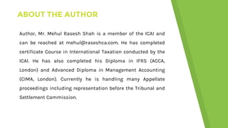 ABOUT THE AUTHOR
Author, Mr. Mehul Rasesh Shah is a member of the ICAI and
can be reached at mehul@raseshca.com. He has completed
certificate Course in International Taxation conducted by the
ICAI. He has also completed his Diploma in IFRS (ACCA,
London) and Advanced Diploma in Management Accounting
(CIMA, London). Currently he is handling many Appellate
proceedings including representation before the Tribunal and
Settlement Commission.
 