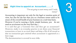 Right time to appoint an Accountant………?
”I’m not going to count money until I make
money”
Accounting is important not only for the legal or taxation point of
view, but also for the fact that you as a business owner need to be
aware of the overall health of your business on a real-time basis.
However if you’re running a fairly simple business, you do not
need an accountant on the very first day….
It is said that get a Customer first and then get an accountant!!
However, make it an everyday practice to jot down your financial
transactions at least in an excel sheet and keep a file of all record so
that no transaction gets omitted when accountant is appointed at a
later stage.
The documentation is covered in next slide.
 