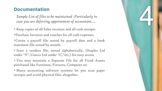 Documentation
 Keep copies of all Sales invoices and all cash receipts
Purchase Invoices and voucher for all cash expenses
Create a payroll file sorted by payroll date and a bank
statement file sorted by month.
 Start a vendors file, sorted alphabetically, (Staples Ltd
under “S”, Costco Ltd under “C,”etc.) for easy access.
 You may maintain a Separate File for all Fixed Assets
purchased like Furniture, Fixtures, Computer etc
 Many accounting software systems let you scan paper
receipts and avoid physical files altogether.
Sample List of files to be maintained -Particularly in
case you are deferring appointment of accountant….
 