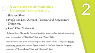 A Complete set of “Financials
Statements” comprises of...
1. Balance Sheet.
2.Profit and Loss Account / Income and Expenditure
Statement.
3.Cash Flow Statement.
• Balance Sheet Shows the financial position as on the last date of accounting
year. It comprisis of “Liabilites” Side and “Asset” Side.
• While Profit and Loss account depicts the affairs of the company for the
accounting period and the net figure arrived is Profit or Loss for the year . It
comprisis of “Expenditure” Side and “Revenue” Side.
 