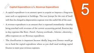 Capital Expenditure v/s. Revenue Expenditure
• A capital expenditure is an amount spent to acquire or improve a long-term
asset such as equipment or buildings. The cost (except for the cost of land)
will then be charged to depreciation expense over the useful life of the asset
• A revenue expenditure is an amount that is expensed immediately—thereby
being matched with revenues of the current accounting period. Routine day
to day expenses like Rent , Petrol , Factory overheads , Salaries , electricity ,
office expenses etc are Revenue expenditure.
• The classification is important because ideally long term finance would go
on to fund the capital expenditure where as you shall need working capital
finance to meet your revenue expenses.
 