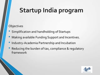 Startup India program
Objectives
• Simplification and handholding of Startups
• Making available Funding Support and Incentives.
• Industry-Academia Partnership and Incubation
• Reducing the burden of tax, compliance & regulatory
framework
 