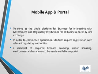 Mobile App & Portal
• To serve as the single platform for Startups for interacting with
Government and Regulatory Institutions for all business needs & info
exchange
• In order to commence operations, Startups require registration with
relevant regulatory authorities.
• a checklist of required licenses covering labour licensing,
environmental clearances etc. be made available on portal
 