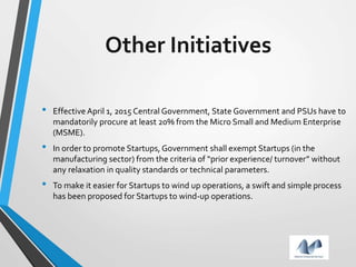 Other Initiatives
• Effective April 1, 2015 Central Government, State Government and PSUs have to
mandatorily procure at least 20% from the Micro Small and Medium Enterprise
(MSME).
• In order to promote Startups, Government shall exempt Startups (in the
manufacturing sector) from the criteria of “prior experience/ turnover” without
any relaxation in quality standards or technical parameters.
• To make it easier for Startups to wind up operations, a swift and simple process
has been proposed for Startups to wind-up operations.
 