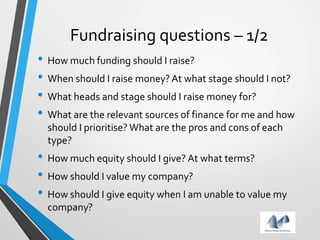 Fundraising questions – 1/2
• How much funding should I raise?
• When should I raise money?At what stage should I not?
• What heads and stage should I raise money for?
• What are the relevant sources of finance for me and how
should I prioritise? What are the pros and cons of each
type?
• How much equity should I give? At what terms?
• How should I value my company?
• How should I give equity when I am unable to value my
company?
 