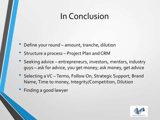 In Conclusion
• Define your round – amount, tranche, dilution
• Structure a process – Project Plan and CRM
• Seeking advice – entrepreneurs, investors, mentors, industry
guys – ask for advice, you get money; ask money, get advice
• Selecting aVC –Terms, Follow On, Strategic Support, Brand
Name,Time to money, Integrity/Competition, Dilution
• Finding a good lawyer
 