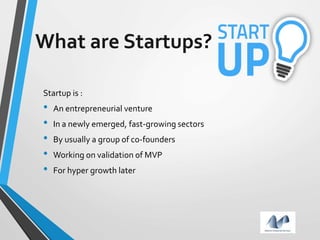 What are Startups?
Startup is :
• An entrepreneurial venture
• In a newly emerged, fast-growing sectors
• By usually a group of co-founders
• Working on validation of MVP
• For hyper growth later
 
