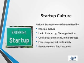 Startup Culture
An ideal Startup culture characterized by
• Informal culture
• Lack of hierarchy/ Flat organisation
• Quick decision making, nimble footed
• Focus on growth & profitability
• Receptive to market/customers
 