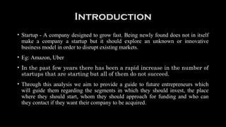 Introduction
• Startup - A company designed to grow fast. Being newly found does not in itself
make a company a startup but it should explore an unknown or innovative
business model in order to disrupt existing markets.
• Eg: Amazon, Uber
• In the past few years there has been a rapid increase in the number of
startups that are starting but all of them do not succeed.
• Through this analysis we aim to provide a guide to future entrepreneurs which
will guide them regarding the segments in which they should invest, the place
where they should start, whom they should approach for funding and who can
they contact if they want their company to be acquired.
 