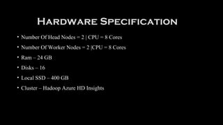 Hardware Specification
• Number Of Head Nodes = 2 | CPU = 8 Cores
• Number Of Worker Nodes = 2 |CPU = 8 Cores
• Ram – 24 GB
• Disks – 16
• Local SSD – 400 GB
• Cluster – Hadoop Azure HD Insights
 