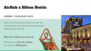 AirBnb x Hilton Hotéis
AIRBNB - FUNDAÇÃO 2009
Sem um único quarto próprio, pode ser
considerada uma das maiores empresas
hoteleiras do mundo
Mais de 1 milhão de anúncios
Presença em 34 mil cidades
em mais de 190 países
 
