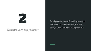 2
Qual dor você quer atacar?
Qual problema você está querendo
resolver com a sua solução? Ele
atinge qual parcela da população?
 