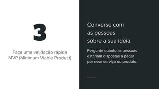 3
Faça uma validação rápida
MVP (Minimum Viable Product)
Converse com
as pessoas
sobre a sua ideia.
Pergunte quanto as pessoas
estariam dispostas a pagar
por esse serviço ou produto.
 