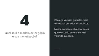 4
Qual será o modelo de negócio
e sua monetização?
Ofereça versões gratuitas, trial,
testes por períodos específicos.
Nunca comece cobrando, antes
que o usuário entenda o real
valor da sua ideia.
 