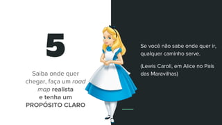 5
Saiba onde quer
chegar, faça um road
map realista
e tenha um
PROPÓSITO CLARO
Se você não sabe onde quer ir,
qualquer caminho serve.
(Lewis Caroll, em Alice no País
das Maravilhas)
 