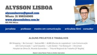 jornalista professor mestre em comunicação articulista Simi
ALGUNS PROJETOS E TRABALHOS
BH Shopping | Bo Concept | Sebrae/MG | ALMG (Escola do Legislativo) | Link Comunicação
LEC Comunicação | Lynd Calçados | Lullo Gelato | Tizé Butequim | Oncomed
Hospital de Olhos Dr. Ricardo Guimarães | Tribunal Regional do Trabalho (3ª Região)
consultor
ALYSSON LISBOA
alyssonlneves@gmail.com
Whats: 31 998316905
www.alyssonlisboa.com.br
IEC PUC Minas
Alysson Lisboa Neves (Todos os direitos reservados)
 
