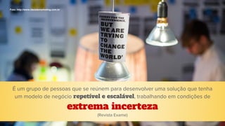 É um grupo de pessoas que se reúnem para desenvolver uma solução que tenha
um modelo de negócio repetível e escalável, trabalhando em condições de
extrema incerteza
Foto: http://www.ideiademarketing.com.br
(Revista Exame)
 