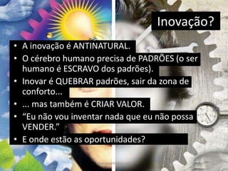 Inovação?
• A inovação é ANTINATURAL.
• O cérebro humano precisa de PADRÕES (o ser
humano é ESCRAVO dos padrões).
• Inovar é QUEBRAR padrões, sair da zona de
conforto...
• ... mas também é CRIAR VALOR.
• “Eu não vou inventar nada que eu não possa
VENDER.”
• E onde estão as oportunidades?
11www.zewellington.com
 
