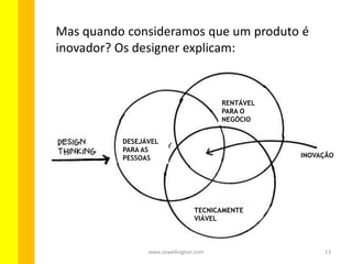13www.zewellington.com
DESEJÁVEL
PARA AS
PESSOAS
TECNICAMENTE
VIÁVEL
RENTÁVEL
PARA O
NEGÓCIO
INOVAÇÃO
Mas quando consideramos que um produto é
inovador? Os designers explicam:
 