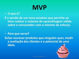MVP
• O que é?
É a versão de um novo produto que permite ao
time coletar o máximo de aprendizagem válida
sobre o consumidor com o mínimo de esforço.
• Para quê serve?
Evitar escrever produtos que ninguém quer, medir
a aceitação dos clientes e o potencial de uma
ideia.
www.zewellington.com 30
 