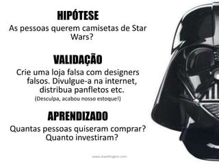 www.zewellington.com 32
HIPÓTESE
As pessoas querem camisetas de Star
Wars?
VALIDAÇÃO
Crie uma loja falsa com designers
falsos. Divulgue-a na internet,
distribua panfletos etc.
(Desculpa, acabou nosso estoque!)
APRENDIZADO
Quantas pessoas quiseram comprar?
Quanto investiram?
 