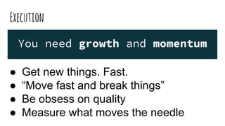 Execution
You need growth and momentum
● Get new things. Fast.
● “Move fast and break things”
● Be obsess on quality
● Measure what moves the needle
 