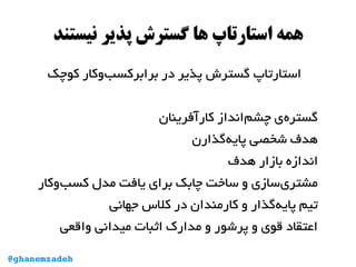 ‫نیستند‬ ‫پذیر‬ ‫گسترش‬ ‫ها‬ ‫استارتاپ‬ ‫همه‬
‫کوچک‬ ‫‌وکار‬‫ب‬‫برابرکس‬ ‫در‬ ‫پذیر‬ ‫گسترش‬ ‫استارتاپ‬
‫کارآفرینان‬ ‫‌انداز‬‫م‬‫چش‬ ‫‌ی‬‫ه‬‫گستر‬
‫‌گذارن‬‫ه‬‫پای‬ ‫شخصی‬ ‫هدف‬
‫هدف‬ ‫بازار‬ ‫اندازه‬
‫‌وکار‬‫ب‬‫کس‬ ‫مدل‬ ‫یافت‬ ‫برای‬ ‫چابک‬ ‫ساخت‬ ‫و‬ ‫‌سازی‬‫ی‬‫مشتر‬
‫جهانی‬ ‫کل س‬ ‫در‬ ‫کارمندان‬ ‫و‬ ‫‌گذار‬‫ه‬‫پای‬ ‫تیم‬
‫واقعی‬ ‫میدانی‬ ‫اثبات‬ ‫مدارک‬ ‫و‬ ‫پرشور‬ ‫و‬ ‫قوی‬ ‫اعتقاد‬
@ghanemzadeh
 