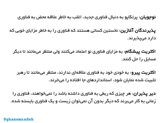 ‫نوجویان‬‫فناوری‬ ‫به‬ ‫محض‬ ‫علقه‬ ‫خاطر‬ ‫به‬ ‫اغلب‬ ،‫جدید‬ ‫فناوری‬ ‫دنبال‬ ‫به‬ ‫پرتکاپو‬ :
‫آغازین‬ ‫پذیرندگان‬‫که‬ ‫خوبی‬ ‫مزایای‬ ‫خاطر‬ ‫به‬ ‫را‬ ‫فناوری‬ ‫که‬ ‫هستند‬ ‫کسانی‬ ‫نخستین‬ :
.‫‌پذیرند‬‫ی‬‫م‬ ‫دارد‬
‫پیشگام‬ ‫اکثریت‬‫دیگر‬ ‫تا‬ ‫‌مانند‬‫ی‬‫م‬ ‫منتظر‬ ‫ولی‬ ‫‌کنند‬‫ی‬‫م‬ ‫اعتماد‬ ‫نو‬ ‫فناوری‬ ‫مزایای‬ ‫به‬ :
.‫کنند‬ ‫حل‬ ‫را‬ ‫مسایل‬
‫پیرو‬ ‫اکثریت‬‫رهبر‬ ‫تا‬ ‫‌مانند‬‫ی‬‫م‬ ‫منتظر‬ ،‫ندارند‬ ‫‌ای‬‫ه‬‫علق‬ ‫فناوری‬ ‫به‬ ‫خود‬ ‫خودی‬ ‫به‬ :
.‫‌خرند‬‫ی‬‫م‬ ‫را‬ ‫افتاده‬ ‫جا‬ ‫استانداردهای‬ ،‫شود‬ ‫نمایان‬ ‫شده‬ ‫تثبیت‬
‫پذیران‬ ‫دیر‬‫را‬ ‫فناوری‬ ،‫‌خواهند‬‫ی‬‫نم‬ ‫را‬ ‫باشد‬ ‫داشته‬ ‫فناوری‬ ‫به‬ ‫ربطی‬ ‫که‬ ‫چیزی‬ ‫هر‬ :
.‫شده‬ ‫بایسته‬ ‫فناوری‬ ‫یک‬ ‫و‬ ‫زیست‬ ‫‌توان‬‫ی‬‫نم‬ ‫آن‬ ‫بدون‬ ‫دیگر‬ ‫که‬ ‫‌برند‬‫ی‬‫م‬ ‫کار‬ ‫به‬ ‫زمانی‬
@ghanemzadeh
 