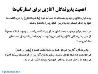 ‫‌ها‬‫پ‬‫استارتا‬ ‫برای‬ ‫آغازین‬ ‫پذیرندگان‬ ‫اهمیت‬
‫نه‬ ،‫کنند‬ ‫حل‬ ‫را‬ (‫شرکتشان‬ ‫)یا‬ ‫خود‬ ‫مساله‬ ‫تا‬ ‫هستند‬ ‫جدید‬ ‫فناوری‬ ‫دنبال‬ ‫به‬
.‫باشند‬ ‫داشته‬ ‫را‬ ‫فناوری‬ ‫جدیدترین‬ ‫اینکه‬ ‫خاطر‬ ‫به‬ ‫تنها‬
‫ل‬ً ‫ا‬ ‫معمو‬ ‫اینکه‬ ‫وجود‬ ‫با‬ .‫‌کنند‬‫ی‬‫نم‬ ‫اتکا‬ ‫دیگران‬ ‫سخنان‬ ‫به‬ ‫خرید‬ ‫‌گیری‬‫م‬‫تصمی‬ ‫در‬
‫‌ای‬‫ه‬‫مسال‬ ‫حل‬ ‫‌شان‬‫ی‬‫اصل‬ ‫توجه‬ ،‫‌پذیرند‬‫ی‬‫م‬ ‫تأثیر‬ ‫آغازین‬ ‫پذیرندگان‬ ‫دیر‬ ‫از‬
.‫است‬ ‫مشخص‬
(‫همه‬ ‫از‬ ‫)بهتر‬ ‫و‬ ‫کنند‬ ‫کمک‬ ‫شما‬ ‫به‬ ‫‌خواهند‬‫ی‬‫م‬ ‫آغازین‬ ‫پذیرندگان‬ -
‫اجازه‬ ‫که‬ ‫‌هایی‬‫ت‬‫فرص‬ ‫از‬ ‫آغازین‬ ‫پذیرندگان‬ .‫باشید‬ ‫موفق‬ ‫شما‬ ‫که‬ ‫‌خواهند‬‫ی‬‫م‬
.‫‌برند‬‫ی‬‫م‬ ‫لذت‬ ‫شوند‬ ‫قهرمان‬ ‫واقعی‬ ‫مسایل‬ ‫حل‬ ‫با‬ ‫تا‬ ‫‌دهد‬‫ی‬‫م‬
@ghanemzadeh
 