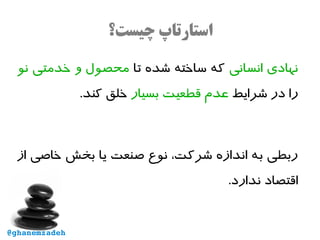 ‫چیست؟‬ ‫استارتاپ‬
‫انسانی‬ ‫نهادی‬‫تا‬ ‫شده‬ ‫ساخته‬ ‫که‬‫نو‬ ‫خدمتی‬ ‫و‬ ‫محصول‬
‫شرایط‬ ‫در‬ ‫را‬‫بسیار‬ ‫قطعیت‬ ‫عدم‬.‫کند‬ ‫خلق‬
‫از‬ ‫خاصی‬ ‫بخش‬ ‫یا‬ ‫صنعت‬ ‫نوع‬ ،‫شرکت‬ ‫اندازه‬ ‫به‬ ‫ربطی‬
.‫ندارد‬ ‫اقتصاد‬
@ghanemzadeh
 