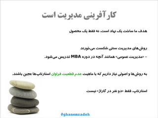 ‫است‬ ‫مدیریت‬ ‫کارآفرینی‬
‫محصول‬ ‫یک‬ ‫فقط‬ ‫نه‬ ،‫است‬ ‫نهاد‬ ‫یک‬ ‫ساخت‬ ‫ما‬ ‫هدف‬
‫‌خورند‬‫ی‬‫م‬ ‫شکست‬ ‫سنتی‬ ‫مدیریت‬ ‫‌های‬‫ش‬‫رو‬
‫دوره‬ ‫در‬ ‫آنچه‬ ‫همانند‬ «‫عمومی‬ ‫»مدیریت‬ -MBA.‫‌شود‬‫ی‬‫م‬ ‫تدریس‬
‫ماهیت‬ ‫با‬ ‫که‬ ‫داریم‬ ‫نیاز‬ ‫اصولی‬ ‫و‬ ‫‌ها‬‫ش‬‫رو‬ ‫به‬‫فراوان‬ ‫قطعیت‬ ‫عدم‬.‫باشند‬ ‫عجین‬ ‫‌ها‬‫پ‬‫استارتا‬
‫نیست‬ «‫گاراژ‬ ‫در‬ ‫نفر‬ ‫»دو‬ ‫فقط‬ ،‫استارتاپ‬
@ghanemzadeh
 