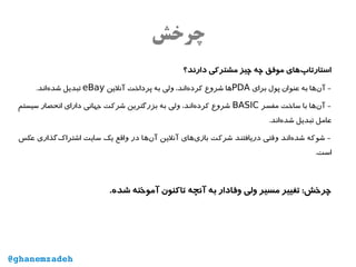 ‫چرخش‬
‫دارند؟‬ ‫مشترکی‬ ‫چیز‬ ‫چه‬ ‫موفق‬ ‫‌های‬‫پ‬‫استارتا‬
‫برای‬ ‫پول‬ ‫عنوان‬ ‫به‬ ‫‌ها‬‫ن‬‫آ‬ -PDA‫آنلین‬ ‫پرداخت‬ ‫به‬ ‫ولی‬ ،‫‌اند‬‫ه‬‫کرد‬ ‫شروع‬ ‫ها‬eBay.‫‌اند‬‫ه‬‫شد‬ ‫تبدیل‬
‫مفسر‬ ‫ساخت‬ ‫با‬ ‫‌ها‬‫ن‬‫آ‬ -BASIC‫سیستم‬ ‫انحصار‬ ‫دارای‬ ‫جهانی‬ ‫شرکت‬ ‫بزرگترین‬ ‫به‬ ‫ولی‬ ،‫‌اند‬‫ه‬‫کرد‬ ‫شروع‬
.‫‌اند‬‫ه‬‫شد‬ ‫تبدیل‬ ‫عامل‬
‫عکس‬ ‫‌گذاری‬‫ک‬‫اشترا‬ ‫سایت‬ ‫یک‬ ‫واقع‬ ‫در‬ ‫‌ها‬‫ن‬‫آ‬ ‫آنلین‬ ‫‌های‬‫ی‬‫باز‬ ‫شرکت‬ ‫دریافتند‬ ‫وقتی‬ ‫‌اند‬‫ه‬‫شد‬ ‫شوکه‬ -
.‫است‬
.‫شده‬ ‫آموخته‬ ‫تاکنون‬ ‫آنچه‬ ‫به‬ ‫وفادار‬ ‫ولی‬ ‫مسیر‬ ‫تغییر‬ :‫چرخش‬
@ghanemzadeh
 