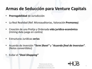 Armas de Seducción para Venture Capitals
• Prorrogabilidad de Jurisdicción
• La Real Realidad (Ref. Microauditorias, Valoración Premoney)
• Creación de una Prolija y Ordenada vida jurídico-económica
(mining data juega en contra)
• Estructuras Jurídicas serias
• Acuerdo de Inversión “Term Sheet” y “Acuerdo final de Inversion”.
(Notas convertibles)
• Evitar el “Deal-Shopping”
Piesciorovsky & Asoc.
www.piesciorovsky.com
estudio@piesciorovsky.com
7
 