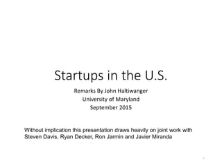 Startups in the U.S.
Remarks By John Haltiwanger
University of Maryland
September 2015
1
Without implication this presentation draws heavily on joint work with
Steven Davis, Ryan Decker, Ron Jarmin and Javier Miranda
 