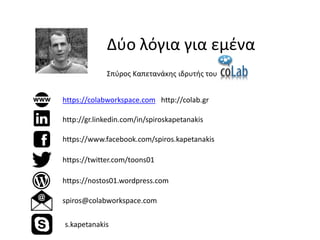 Δύο λόγια για εμένα 
Σπύρος Καπετανάκης ιδρυτής του 
https://colabworkspace.com http://colab.gr 
https://nostos01.wordpress.com 
https://www.facebook.com/spiros.kapetanakis 
http://gr.linkedin.com/in/spiroskapetanakis 
https://twitter.com/toons01 
spiros@colabworkspace.com 
s.kapetanakis 