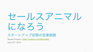 セールスアニマル
になろう
スタートアップ初期の営業戦略
Takaaki Umada / https://medium.com/@tumada/
June 23rd, 2015
1
 