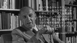 a
Photo Taken by Jeff McNeill
http://www.flickr.com/photos/jeffmcneill/5789354451/in/photostream/
101
かつてあるジャーナリストが
ドラッカーをコンサルタント
と呼んだとき、本人は異議を
唱えた。コンサルタントとい
うよりも、手ごわい質問をぶ
つけて相手を侮辱 (インサル
ト) する「インサルタント」だ
というのである。
Power Question より引用
 