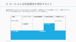 維持可能なビジネスにするには売り上げが必要で、無償のビジネスは継続しづらい。有償でもコスト
やチャネルの費用に対して低い利益しか出ないビジネスは難しい。
Lean Canvas 11
3. セールスとは収益構造を検証すること
⑦ コスト構造
① 課題
(既存の代替品)
④ ソリューション
1.
2.
3.
③ 独⾃自の価値提案 ⑨ 圧倒的な優位性 ② 顧客セグメント
(Early Adaptor)
⑥ 収益の流流れ
⑧ 主要指標 ⑤ チャネル
 