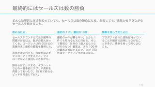どんな効率的な方法を知っていても、セールスは数の勝負になる。失敗しても、失敗から学びながら
セールスを続けること。
110
最終的にはセールスは数の勝負
数に当たる
セールスがファネルであり確率の
問題である以上、数が必要んあっ
てくる。ユーグレナは約 500 社の
営業の末に最初の顧客を獲得した。
返信が途切れても、何度かは必ず
フォローアップすること。フォ
ローがないと後回しにされがち。
あらばピッチする。タブレット
などの一番手前にアプリや資料を
用意しておいたり、15 秒で終わる
ピッチを用意しておく。
最初の 1 件、最初の10件
最初の一件が最も辛い。しかし 1
件でも取れると次に行ける。そし
て最初の 10 件の（個人的なつな
がりのない）顧客は、次の 100 件
の顧客と相似するので、次の 100
件はターゲティングが楽になる。
情熱を持って売り込む
プロダクト自体に情熱を持ってい
ることが顧客の説得につながるこ
とが多い。情熱を持って売り込む
こと。
 