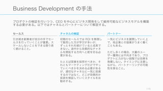 プロダクトの検証を行いつつ、CEO を中心にビジネス開発をして維持可能なビジネスモデルを構築
する必要がある。以下ではチャネルとパートナーについて解説する。
115
Business Development の手法
チャネルの検証
初期のセールスでは ROI を無視し
て販売した方が学びが多いが、
ずっとそれを続けていると成長で
きない。途中から効果的なチャネ
ルを開拓する方向へと舵を切る必
要がある。
たとえば営業を採用すべきか、そ
れともマーケティングだけでやっ
ていくべきかを決める必要がある
が、適切なチャネルに一気に投資
するのではなく、どこが効果的か
仮説を検証していくスタイルをお
勧めする。
パートナー
一気にビジネスを展開していく上
で、他企業との協業がうまく働く
こともある。
ただし多くの場合、大量のユー
ザー獲得には不向きであり、プロ
ダクトに力がない段階では効果を
発揮しない。タイミングに注意し
ながら、パートナーリングの可能
性を探ること。
セールス
引き続き創業者が自分の手でセー
ルスを行っていくことが重要。ス
ケールしないことをできる限り長
く続けること。
 