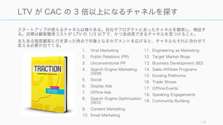 スタートアップが使えるチャネルは様々ある。自社やプロダクトにあったチャネルを模索し、検証す
る。目標は顧客獲得コストが LTV の 1/3 以下で、かつ急成長できるチャネルを見つけること。
またある程度顧客に行き渡った時点で対象となるセグメントを広げると、チャネルもそれに合わせて
変える必要が出てくる。
118
LTV が CAC の 3 倍以上になるチャネルを探す
1. Viral Marketing
2. Public Relations (PR)
3. Unconventional PR
4. Search Engine Marketing
(SEM)
5. Social
6. Display Ads
7. Offline Ads
8. Search Engine Optimization
(SEO)
9. Content Marketing
10. Email Marketing
11. Engineering as Marketing
12. Target Market Blogs
13. Business Development (BD)
14. Sales Affiliate Programs
15. Existing Platforms
16. Trade Shows
17. Offline Events
18. Speaking Engagements
19. Community Building
 