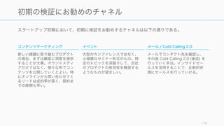スタートアップ初期において、初期に検証をお勧めするチャネルは以下の通りである。
119
初期の検証にお勧めのチャネル
コンテンツマーケティング
新しい課題に取り組むプロダクト
の場合、まずは顧客に洞察を提供
することが大事。オウンドメディ
アだけではなく、様々な形でコン
テンツを公開していくとよい。特
にオンラインから問い合わせてく
るリードは成約率が高く、契約ま
での時間も早い。
イベント
大型のカンファレンスではなく、
小規模なセミナー形式のもの。特
定のトピックを深掘りして、自社
のプロダクトの有効性を解説する
ようなものが望ましい。
メール / Cold Calling 2.0
メールでコンタクト先を確認し、
その後 Cold Calling 2.0 (後述) を
行っていく手法。インサイドセー
ルスを活用することで、比較的安
価にセールスを行っていける。
 