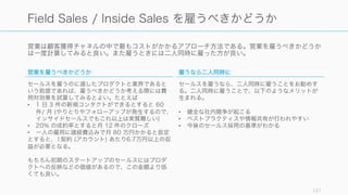 営業は顧客獲得チャネルの中で最もコストがかかるアプローチ方法である。営業を雇うべきかどうか
は一度計算してみると良い。また雇うときには二人同時に雇った方が良い。
121
Field Sales / Inside Sales を雇うべきかどうか
営業を雇うべきかどうか
セールスを雇うのに適したプロダクトと業界であると
いう前提であれば、雇うべきかどうか考える際には費
用対効果を試算してみるとよい。たとえば
• 1 日 3 件の新規コンタクトができるとすると 60
件/ 月 (やりとりやフォローアップが発生するので、
インサイドセールスでもこれ以上は実質難しい)
• 20% の成約率とすると月 12 件のクローズ
• 一人の雇用に諸経費込みで月 80 万円かかると仮定
とすると、1契約 (アカウント) あたり6.7万円以上の収
益が必要となる。
もちろん初期のスタートアップのセールスにはプロダ
クトへの反映などの価値があるので、この金額より低
くても良い。
雇うなら二人同時に
セールスを雇うなら、二人同時に雇うことをお勧めす
る。二人同時に雇うことで、以下のようなメリットが
生まれる。
• 健全な社内競争が起こる
• ベストプラクティスや情報共有が行われやすい
• 今後のセールス採用の基準がわかる
 