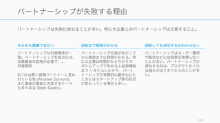 パートナーシップは失敗に終わることが多い。特に大企業とのパートナーシップは注意すること。
124
パートナーシップが失敗する理由
そもそも提携できない
パートナーシップは利害関係が一
致。パートナーシップを結ぶには、
決裁権者の説得が必要で、。
利害関係
9/10 は悪い提携パートナーと言わ
れている他 (Andrew Dumont)、
また最後の最後に失敗するケース
も多々ある (Seth Godin)。
成約まで時間がかかる
パートナーシップの話があがって
から締結までに時間がかかる。特
に大企業は時間がかかりがちで、
ボトムアップで攻めると結局締結
まで 1 年ぐらいかかり、パート
ナーシップが実質的に動き出した
ときにはスタートアップ側の状況
が変わっている場合も多い。
成約しても成功するかわからない
パートナーシップはユーザー獲得
や販売などには効果を発揮しない
ことが多い。パートナーシップが
成功するのは、プロダクトに十分
な強さが出てきてからのことが多
い。
 