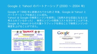 126
Google と Yahoo! のパートナーシップ (2000 ∼ 2004 年)
Google が 1998 年に創業されてから約 2 年後、Google は Yahoo! と
パートナーシップを結ぶことに成功。
Yahoo! は Google の検索エンジンを採用し（当時大きな収益になるとは
考えられていなかった）、検索エンジンの開発コストを浮かすことができ、
Google は Yahoo! からの大量トラフィックを得ることで検索エンジンの
精度を上げることができた。
 