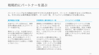 パートナーシップはその締結の途中で十中八九失敗するので、パートナーを選定するセンスが問われ
る。そのためには業界構造の把握や、ゴールの一致、タイムラインの把握などが必要にある。
128
戦略的にパートナーを選ぶ
業界構造の把握
お金やユーザーの流れなど、業界
全体の構造を見渡した上でパート
ナーを選定する。
場合によっては、大企業ではなく
中小企業が業界の中で重要なポジ
ションを担っていたりすることも
ある。また大企業はパートナー
シップに慎重な傾向にあるので、
時間がかかることは前もって覚悟
しておくこと。
利害関係と優先順位の一致
提携先との利害関係が一致するこ
と。パートナーシップは互いの
狙っている効果が異なっていても
成立しうる（たとえば一方は売上
向上、一方はブランドイメージの
向上など）。
またお互いに優先順位が高い、た
とえばインパクトの大きい提携で
あることが望ましい。特に大企業
の場合、スタートアップとの提携
はインパクトが小さく見えること
が多く、またタイミングによって
は優先順位から外れることもある。
タイムラインの把握
どの段階からパートナリングが動
き出すかのタイムラインの共有を
行う。大企業の場合、NDA や事前
契約など、様々な制限やプロセス
がある場合があるので、そこから
逆算してタイムラインを考える必
要がある。
 