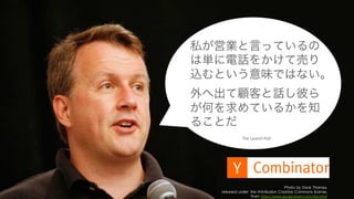 13
Photo by Dave Thomas,
released under the Attribution Creative Commons license,
from http://www.paulgraham.com/bio.html
The	
  Launch	
  Pad
私が営業と言っているの
は単に電話をかけて売り
込むという意味ではない。
外へ出て顧客と話し彼ら
が何を求めているかを知
ることだ
 